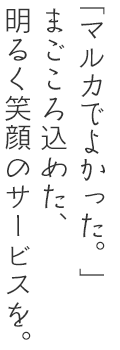 「マルカでよかった」。そう感じて頂けるようなまごころ込めたサービスを。