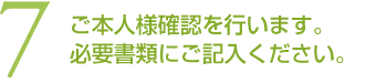 (7)ご本人様確認を行います。必要書類にご記入ください。