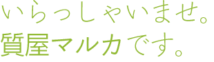 いらっしゃいませ。質屋マルカです。