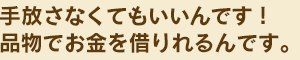 手放さなくてもいいんです。品物でお金を借りれるんです。